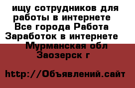 ищу сотрудников для работы в интернете - Все города Работа » Заработок в интернете   . Мурманская обл.,Заозерск г.